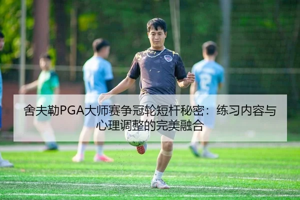 舍夫勒PGA大师赛争冠轮短杆秘密：练习内容与心理调整的完美融合